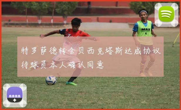 特罗萨德转会贝西克塔斯达成协议待球员本人确认同意