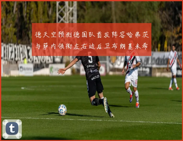 德天空预测德国队首发阵容哈弗茨与萨内领衔左右边后卫布朗基米希出战