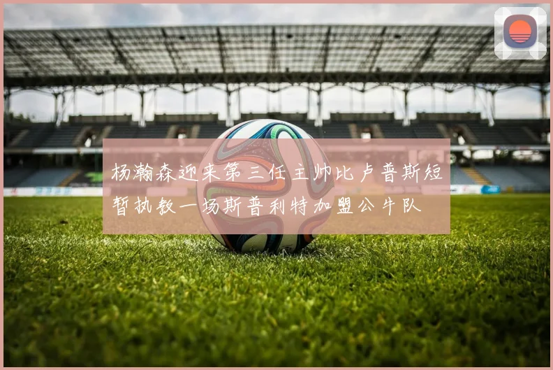 杨瀚森迎来第三任主帅比卢普斯短暂执教一场斯普利特加盟公牛队