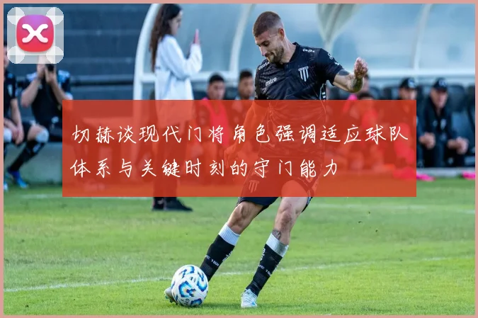 切赫谈现代门将角色强调适应球队体系与关键时刻的守门能力