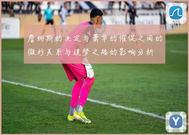 詹姆斯的决定与萧华的催促之间的微妙关系与追梦之路的影响分析