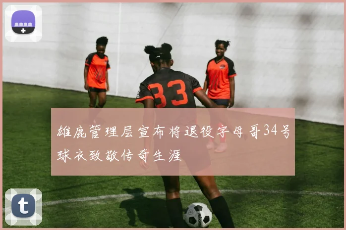 雄鹿管理层宣布将退役字母哥34号球衣致敬传奇生涯
