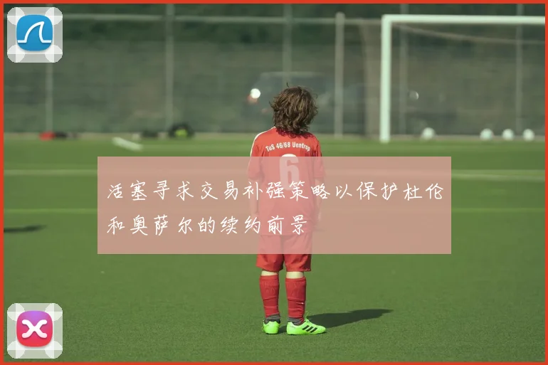 活塞寻求交易补强策略以保护杜伦和奥萨尔的续约前景