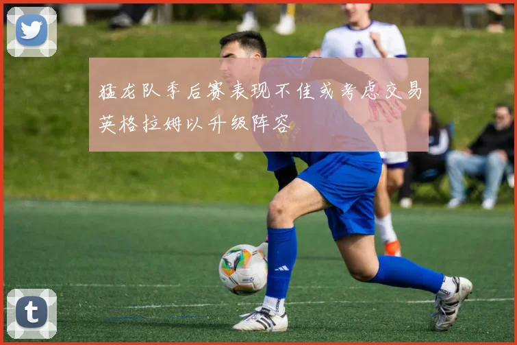 猛龙队季后赛表现不佳或考虑交易英格拉姆以升级阵容