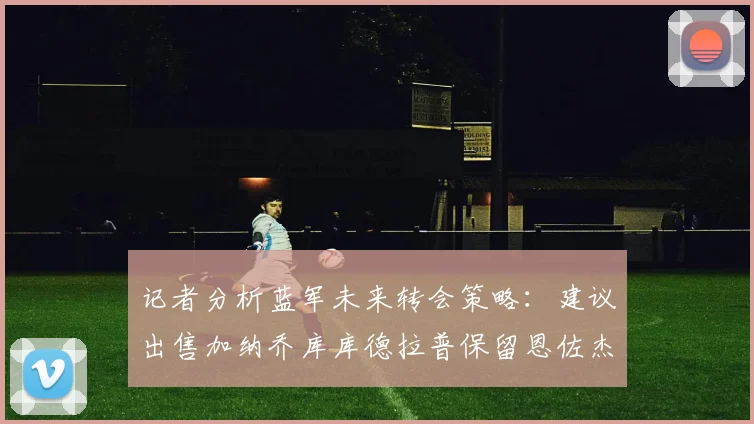 记者分析蓝军未来转会策略：建议出售加纳乔库库德拉普保留恩佐杰克逊