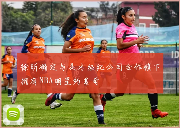 徐昕确定与美方经纪公司合作旗下拥有NBA明星约基奇