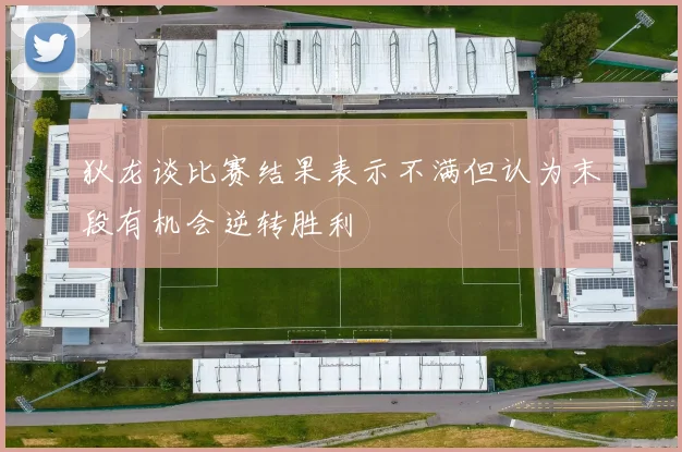 狄龙谈比赛结果表示不满但认为末段有机会逆转胜利