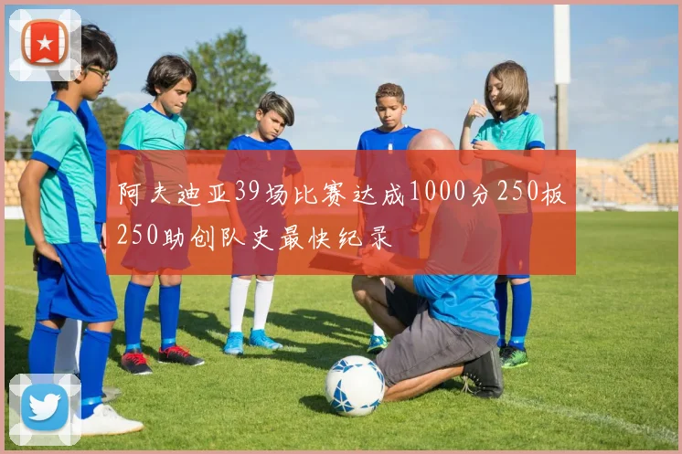 阿夫迪亚39场比赛达成1000分250板250助创队史最快纪录